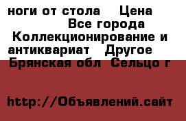 ноги от стола. › Цена ­ 12 000 - Все города Коллекционирование и антиквариат » Другое   . Брянская обл.,Сельцо г.